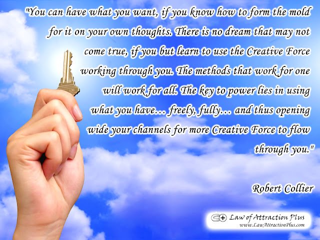 "You can have what you want, if you know how to form the mold for it on your own thoughts. There is no dream that may not come true, if you but learn to use the Creative Force working through you. The methods that work for one will work for all. The key to power lies in using what you have… freely, fully… and thus opening wide your channels for more Creative Force to flow through you." Robert Collier (Wallpaper + Quote) "You can have what you want, if you know how to form the mold for it on your own thoughts. There is no dream that may not come true, if you but learn to use the Creative Force working through you. The methods that work for one will work for all. The key to power lies in using what you have… freely, fully… and thus opening wide your channels for more Creative Force to flow through you." Robert Collier (Wallpaper + Quote)